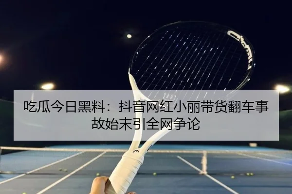吃瓜今日黑料：抖音网红小丽带货翻车事故始末引全网争论