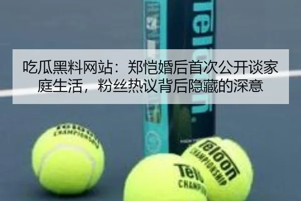 吃瓜黑料网站：郑恺婚后首次公开谈家庭生活，粉丝热议背后隐藏的深意